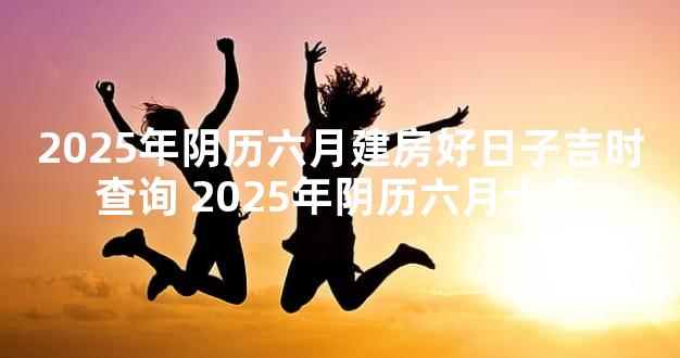 2025年阴历六月建房好日子吉时查询 2025年阴历六月十二